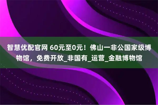 智慧优配官网 60元至0元!佛山一非公国家级博物馆,免费开放_非国有_运营_金融博物馆