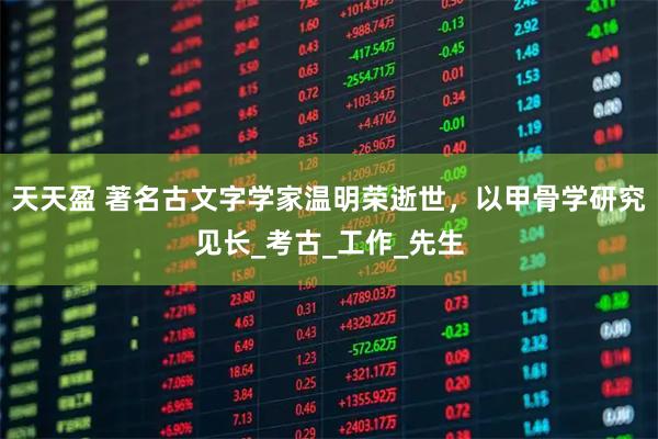 天天盈 著名古文字学家温明荣逝世，以甲骨学研究见长_考古_工作_先生