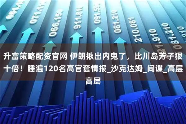 升富策略配资官网 伊朗揪出内鬼了，比川岛芳子狠十倍！睡遍120名高官套情报_沙克达姆_间谍_高层