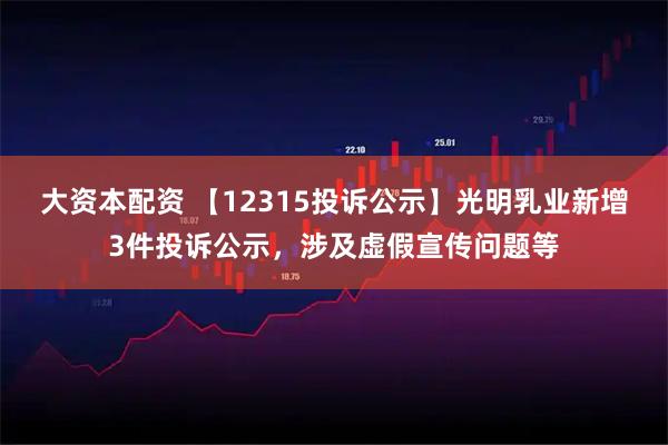 大资本配资 【12315投诉公示】光明乳业新增3件投诉公示，涉及虚假宣传问题等