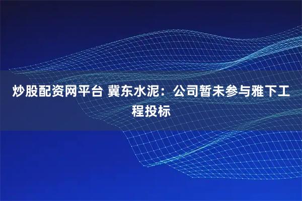 炒股配资网平台 冀东水泥：公司暂未参与雅下工程投标