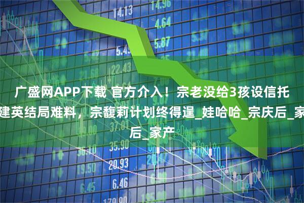 广盛网APP下载 官方介入！宗老没给3孩设信托杜建英结局难料，宗馥莉计划终得逞_娃哈哈_宗庆后_家产