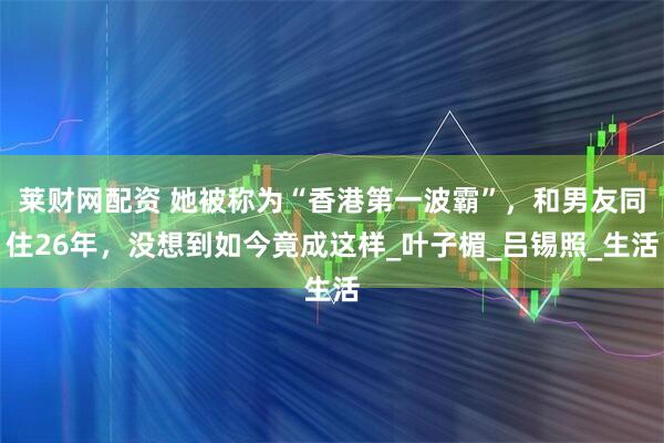 莱财网配资 她被称为“香港第一波霸”，和男友同住26年，没想到如今竟成这样_叶子楣_吕锡照_生活