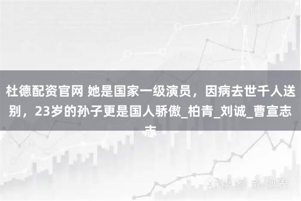 杜德配资官网 她是国家一级演员，因病去世千人送别，23岁的孙子更是国人骄傲_柏青_刘诚_曹宣志