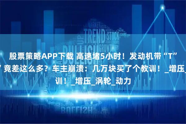 股票策略APP下载 高速堵5小时！发动机带“T”和不带“T”竟差这么多？车主崩溃：几万块买了个教训！_增压_涡轮_动力