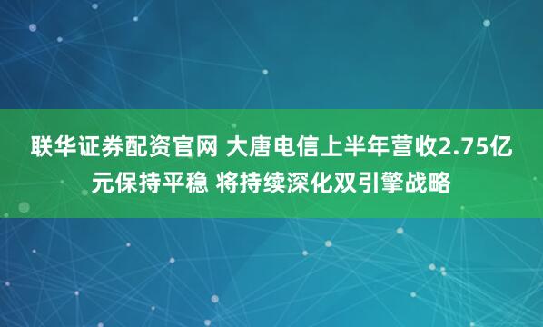 联华证券配资官网 大唐电信上半年营收2.75亿元保持平稳 将持续深化双引擎战略