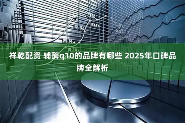 祥乾配资 辅酶q10的品牌有哪些 2025年口碑品牌全解析
