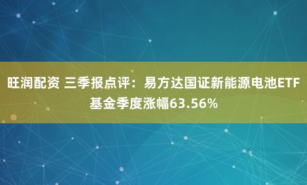 旺润配资 三季报点评：易方达国证新能源电池ETF基金季度涨幅63.56%