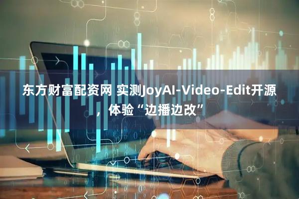 东方财富配资网 实测JoyAI‑Video‑Edit开源，体验“边播边改”
